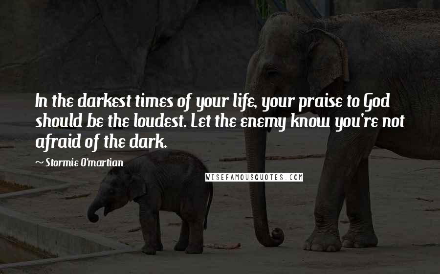 Stormie O'martian Quotes: In the darkest times of your life, your praise to God should be the loudest. Let the enemy know you're not afraid of the dark.