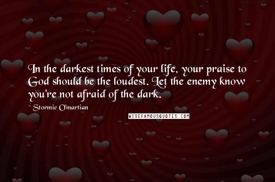 Stormie O'martian Quotes: In the darkest times of your life, your praise to God should be the loudest. Let the enemy know you're not afraid of the dark.