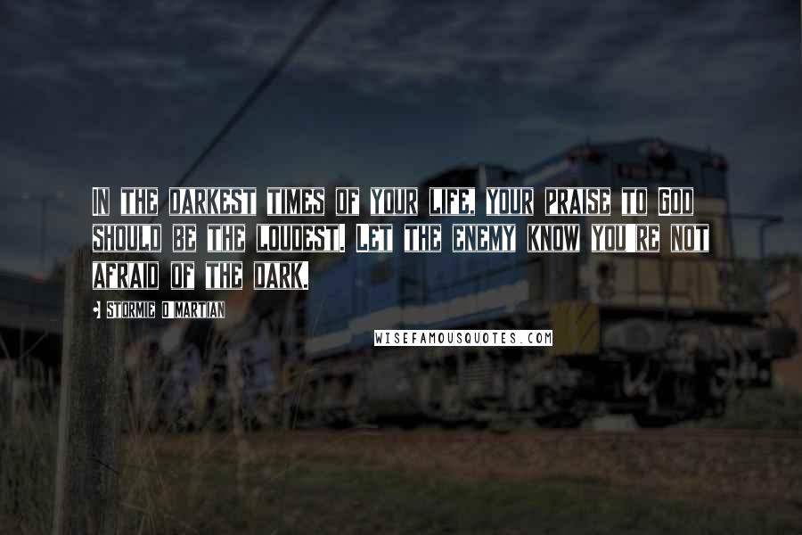 Stormie O'martian Quotes: In the darkest times of your life, your praise to God should be the loudest. Let the enemy know you're not afraid of the dark.