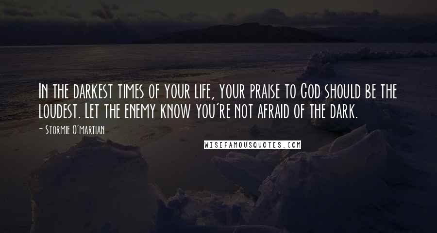 Stormie O'martian Quotes: In the darkest times of your life, your praise to God should be the loudest. Let the enemy know you're not afraid of the dark.