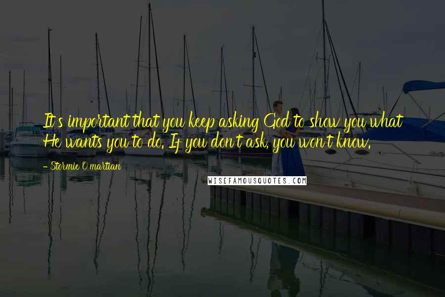 Stormie O'martian Quotes: It's important that you keep asking God to show you what He wants you to do. If you don't ask, you won't know.