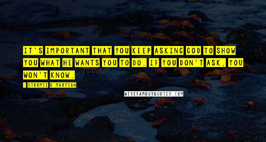 Stormie O'martian Quotes: It's important that you keep asking God to show you what He wants you to do. If you don't ask, you won't know.