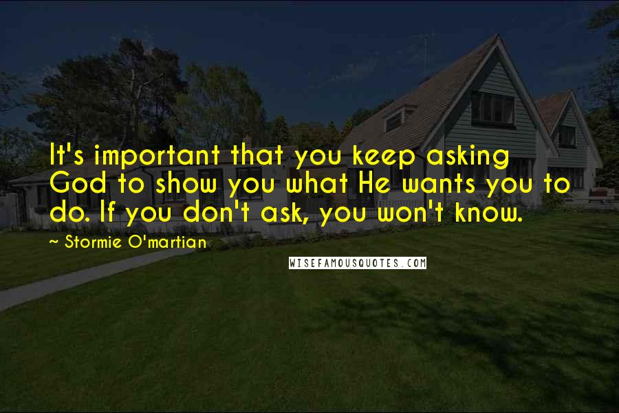 Stormie O'martian Quotes: It's important that you keep asking God to show you what He wants you to do. If you don't ask, you won't know.