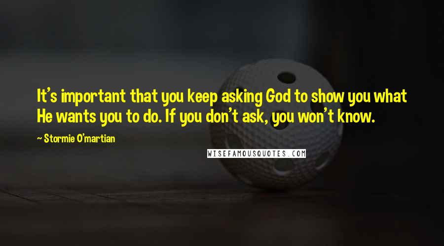 Stormie O'martian Quotes: It's important that you keep asking God to show you what He wants you to do. If you don't ask, you won't know.