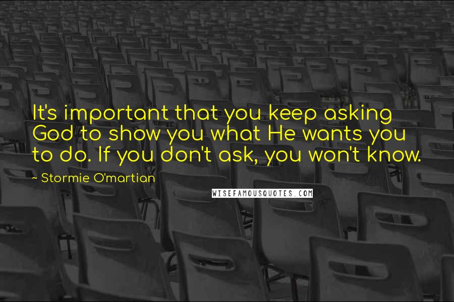 Stormie O'martian Quotes: It's important that you keep asking God to show you what He wants you to do. If you don't ask, you won't know.