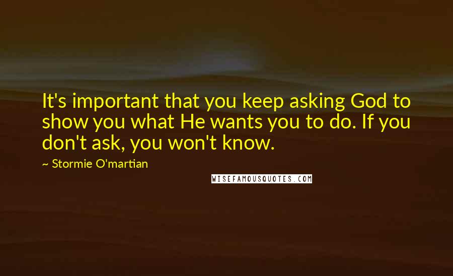 Stormie O'martian Quotes: It's important that you keep asking God to show you what He wants you to do. If you don't ask, you won't know.