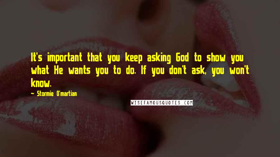 Stormie O'martian Quotes: It's important that you keep asking God to show you what He wants you to do. If you don't ask, you won't know.