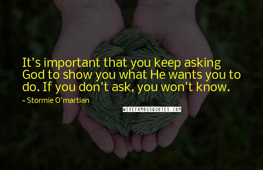 Stormie O'martian Quotes: It's important that you keep asking God to show you what He wants you to do. If you don't ask, you won't know.