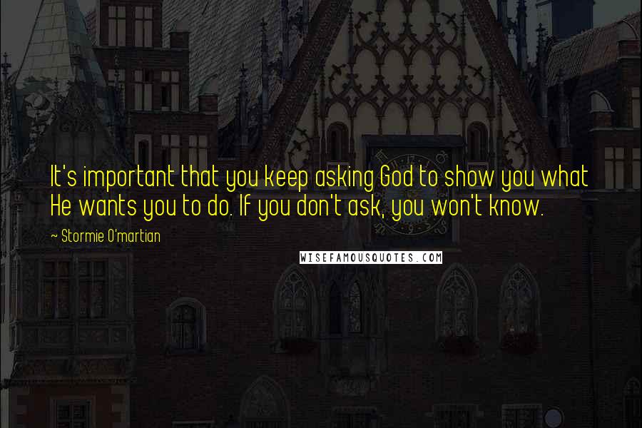 Stormie O'martian Quotes: It's important that you keep asking God to show you what He wants you to do. If you don't ask, you won't know.