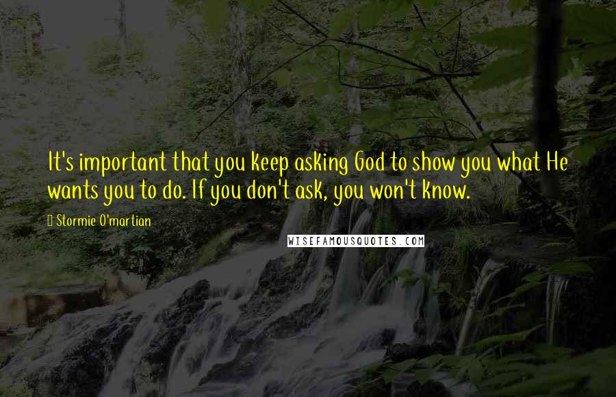 Stormie O'martian Quotes: It's important that you keep asking God to show you what He wants you to do. If you don't ask, you won't know.