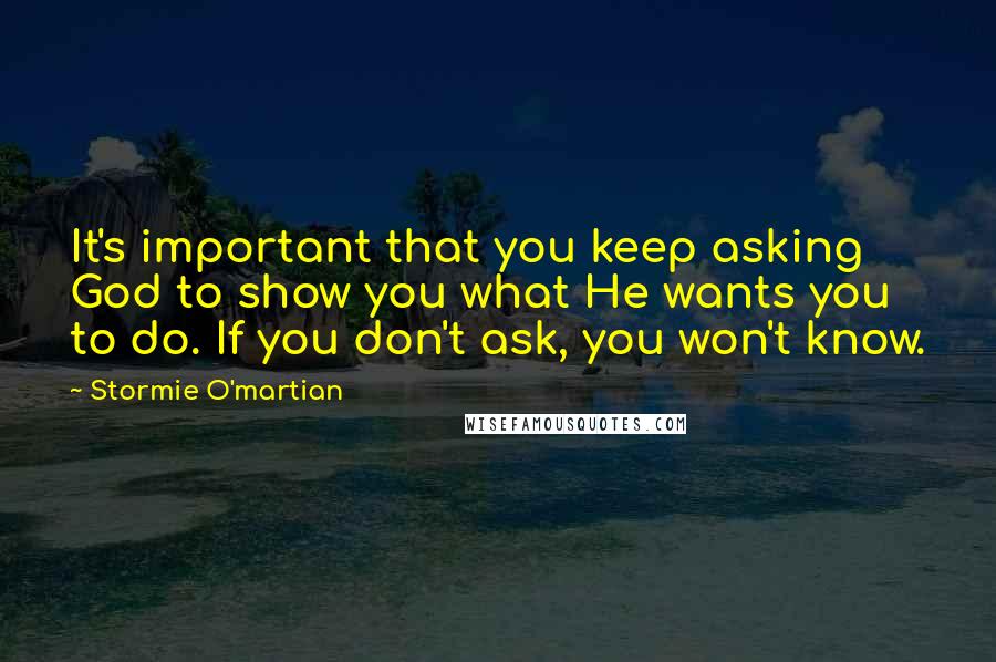 Stormie O'martian Quotes: It's important that you keep asking God to show you what He wants you to do. If you don't ask, you won't know.