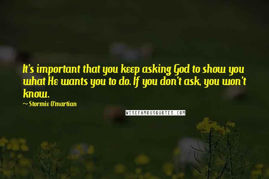 Stormie O'martian Quotes: It's important that you keep asking God to show you what He wants you to do. If you don't ask, you won't know.