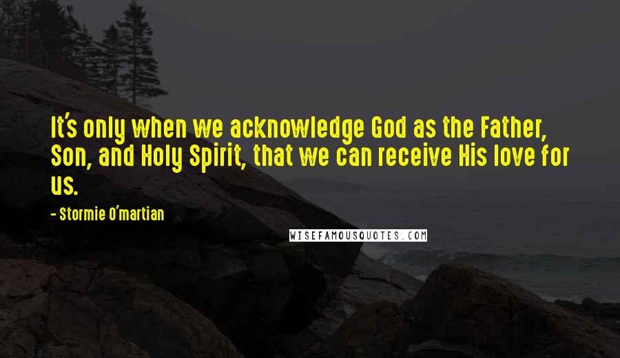 Stormie O'martian Quotes: It's only when we acknowledge God as the Father, Son, and Holy Spirit, that we can receive His love for us.