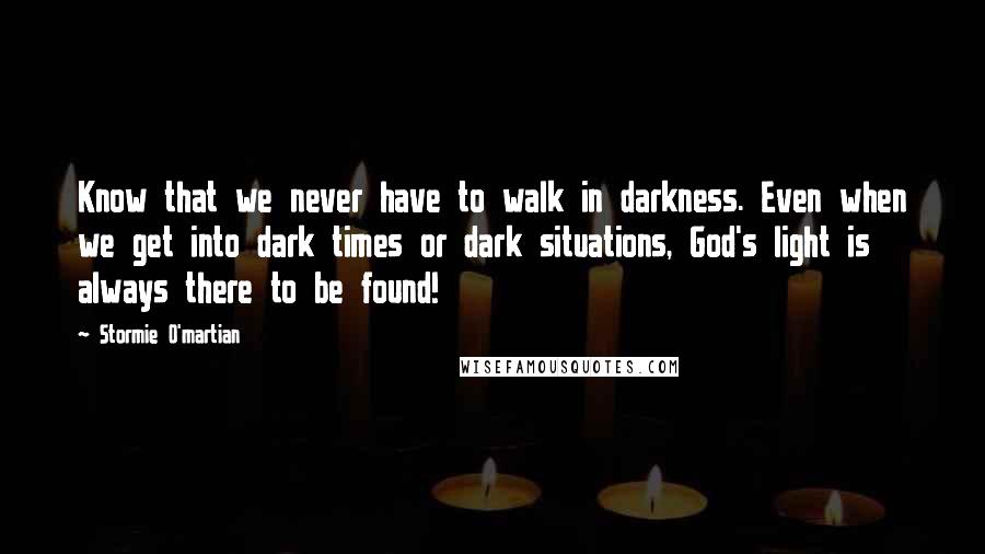 Stormie O'martian Quotes: Know that we never have to walk in darkness. Even when we get into dark times or dark situations, God's light is always there to be found!