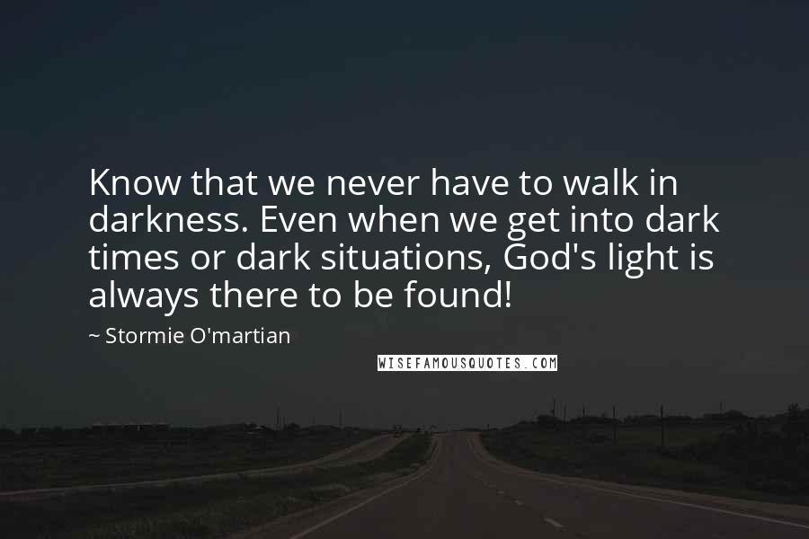 Stormie O'martian Quotes: Know that we never have to walk in darkness. Even when we get into dark times or dark situations, God's light is always there to be found!