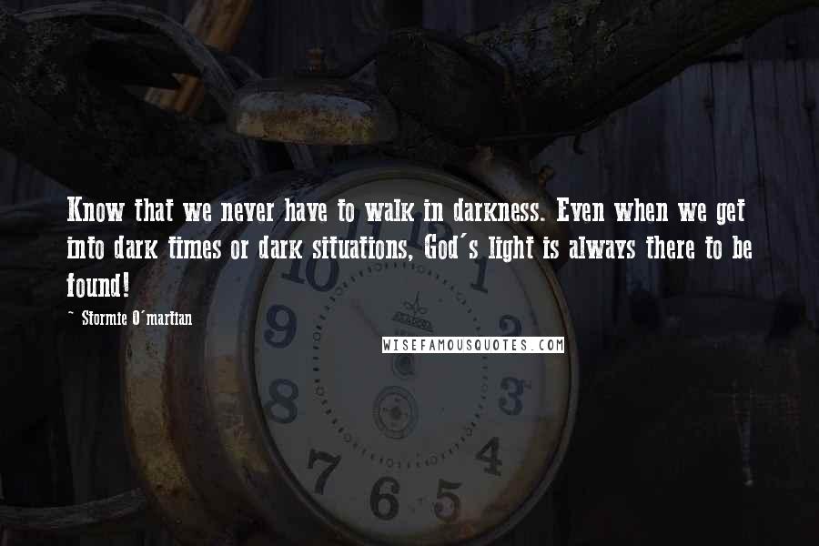 Stormie O'martian Quotes: Know that we never have to walk in darkness. Even when we get into dark times or dark situations, God's light is always there to be found!