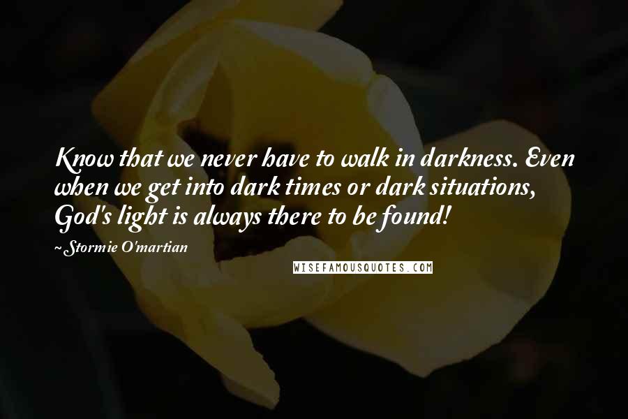 Stormie O'martian Quotes: Know that we never have to walk in darkness. Even when we get into dark times or dark situations, God's light is always there to be found!