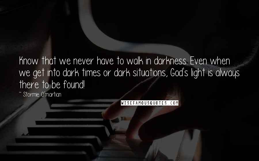 Stormie O'martian Quotes: Know that we never have to walk in darkness. Even when we get into dark times or dark situations, God's light is always there to be found!