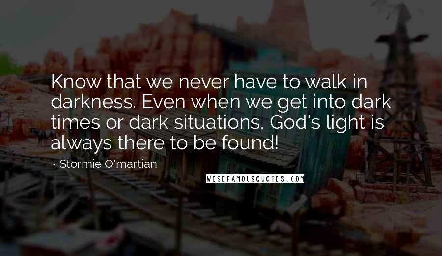 Stormie O'martian Quotes: Know that we never have to walk in darkness. Even when we get into dark times or dark situations, God's light is always there to be found!