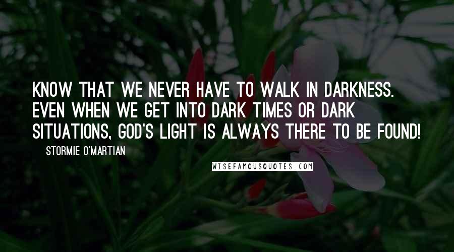 Stormie O'martian Quotes: Know that we never have to walk in darkness. Even when we get into dark times or dark situations, God's light is always there to be found!