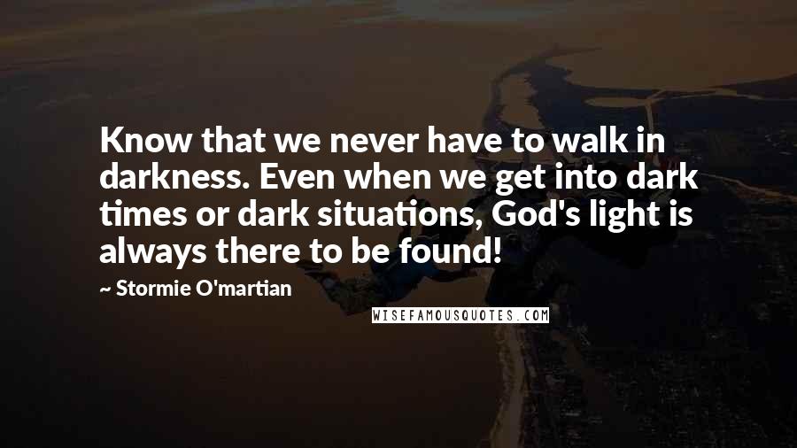 Stormie O'martian Quotes: Know that we never have to walk in darkness. Even when we get into dark times or dark situations, God's light is always there to be found!