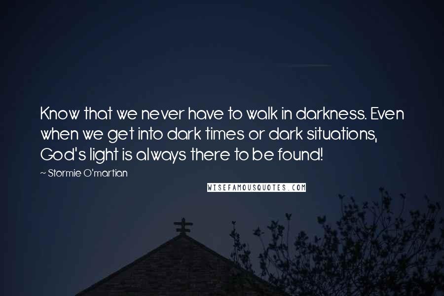 Stormie O'martian Quotes: Know that we never have to walk in darkness. Even when we get into dark times or dark situations, God's light is always there to be found!