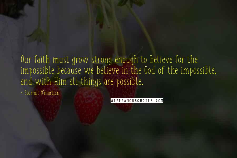 Stormie O'martian Quotes: Our faith must grow strong enough to believe for the impossible because we believe in the God of the impossible, and with Him all things are possible.