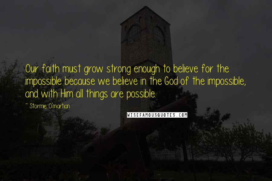 Stormie O'martian Quotes: Our faith must grow strong enough to believe for the impossible because we believe in the God of the impossible, and with Him all things are possible.