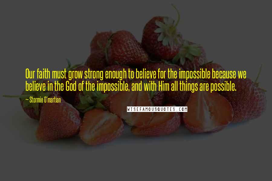 Stormie O'martian Quotes: Our faith must grow strong enough to believe for the impossible because we believe in the God of the impossible, and with Him all things are possible.