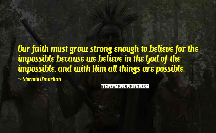 Stormie O'martian Quotes: Our faith must grow strong enough to believe for the impossible because we believe in the God of the impossible, and with Him all things are possible.