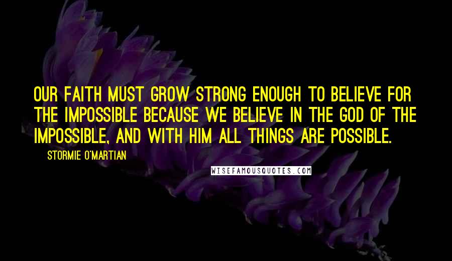 Stormie O'martian Quotes: Our faith must grow strong enough to believe for the impossible because we believe in the God of the impossible, and with Him all things are possible.