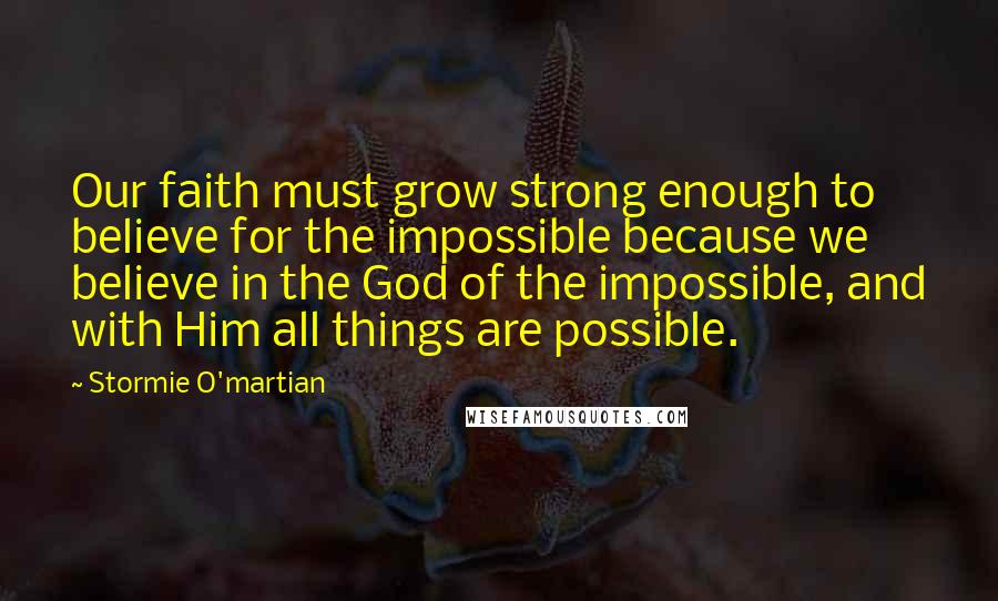 Stormie O'martian Quotes: Our faith must grow strong enough to believe for the impossible because we believe in the God of the impossible, and with Him all things are possible.