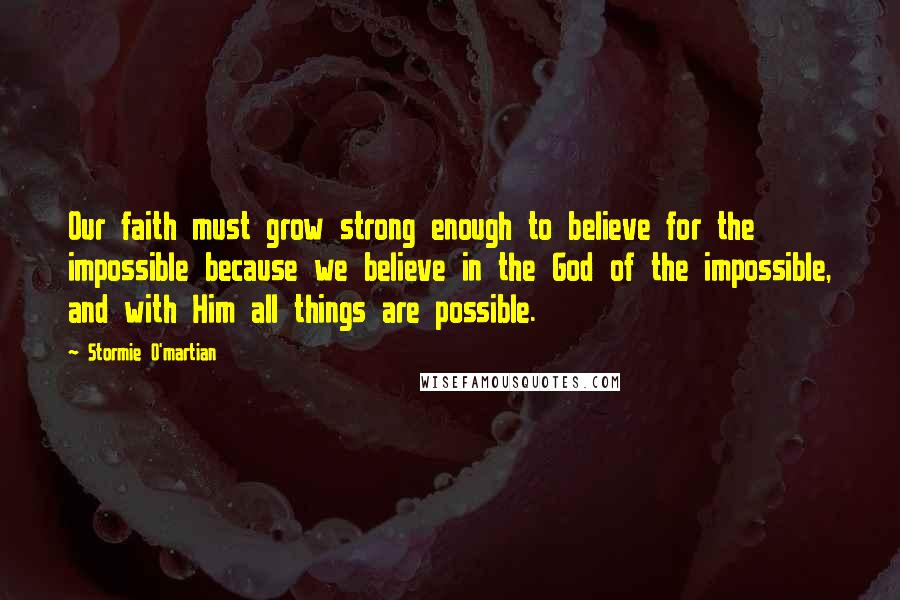 Stormie O'martian Quotes: Our faith must grow strong enough to believe for the impossible because we believe in the God of the impossible, and with Him all things are possible.