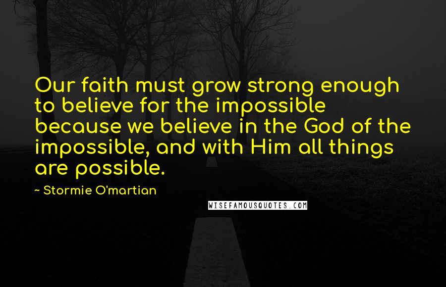 Stormie O'martian Quotes: Our faith must grow strong enough to believe for the impossible because we believe in the God of the impossible, and with Him all things are possible.