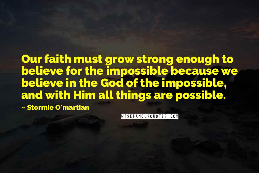 Stormie O'martian Quotes: Our faith must grow strong enough to believe for the impossible because we believe in the God of the impossible, and with Him all things are possible.