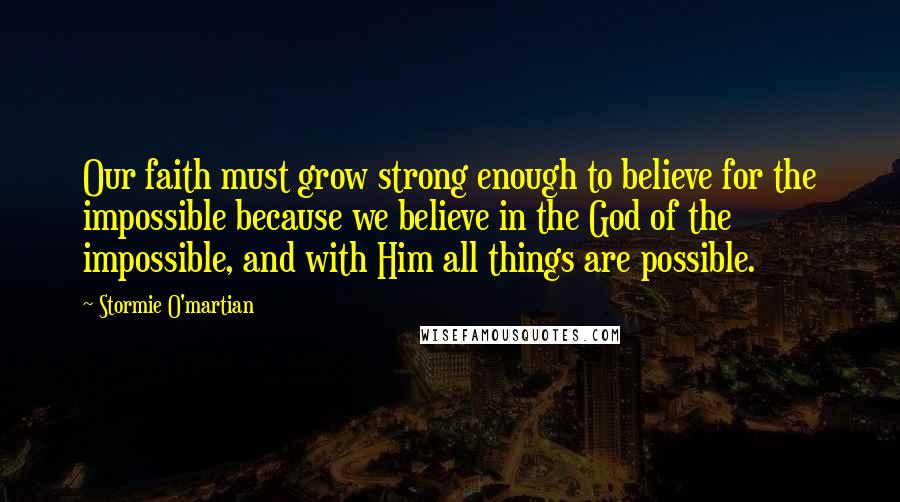 Stormie O'martian Quotes: Our faith must grow strong enough to believe for the impossible because we believe in the God of the impossible, and with Him all things are possible.