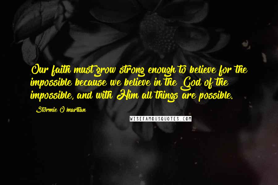 Stormie O'martian Quotes: Our faith must grow strong enough to believe for the impossible because we believe in the God of the impossible, and with Him all things are possible.