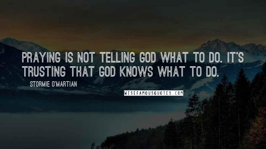 Stormie O'martian Quotes: Praying is not telling God what to do. It's trusting that God knows what to do.