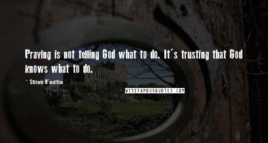 Stormie O'martian Quotes: Praying is not telling God what to do. It's trusting that God knows what to do.