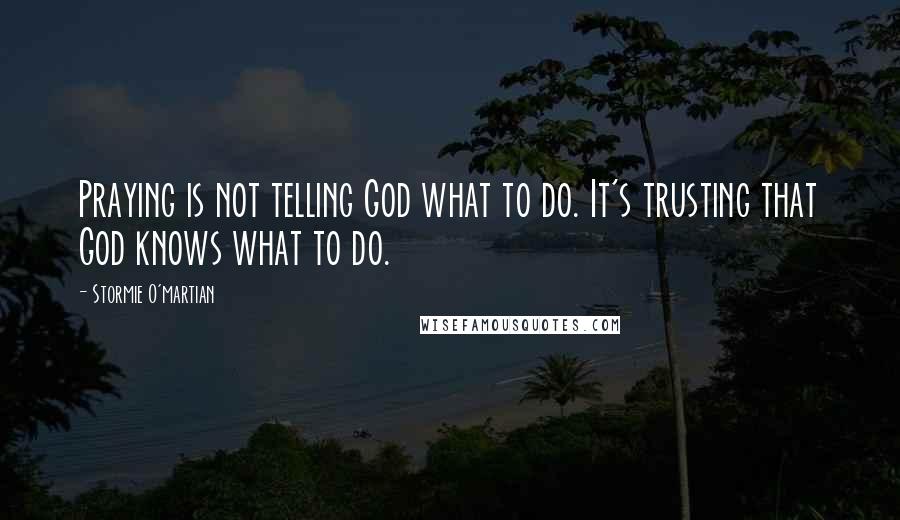 Stormie O'martian Quotes: Praying is not telling God what to do. It's trusting that God knows what to do.