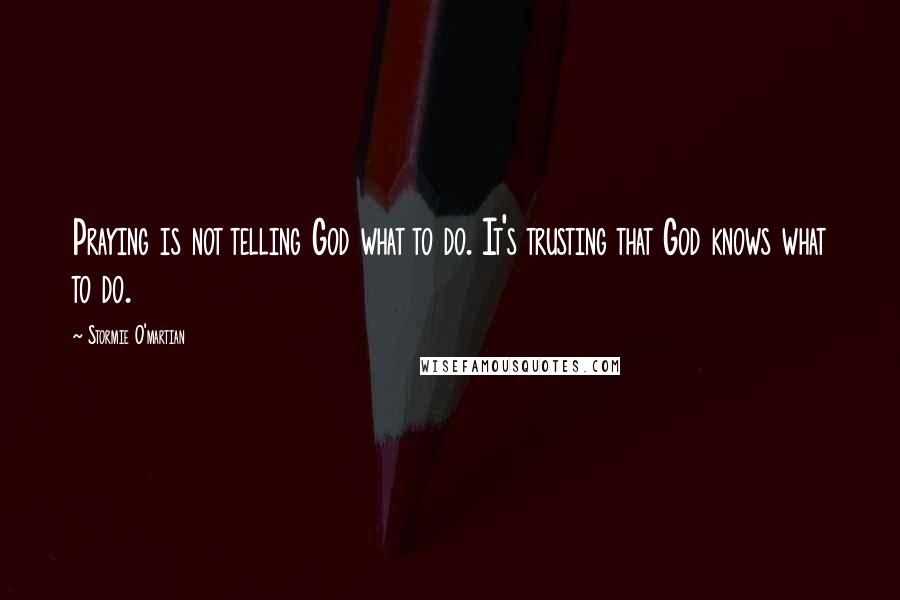 Stormie O'martian Quotes: Praying is not telling God what to do. It's trusting that God knows what to do.