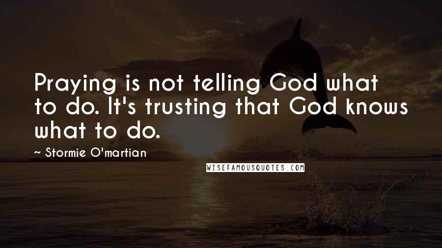 Stormie O'martian Quotes: Praying is not telling God what to do. It's trusting that God knows what to do.