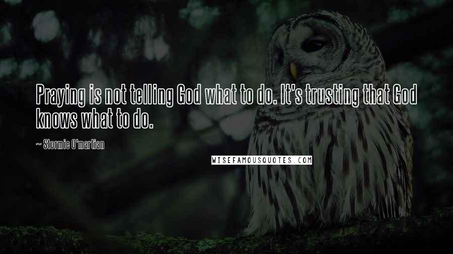 Stormie O'martian Quotes: Praying is not telling God what to do. It's trusting that God knows what to do.