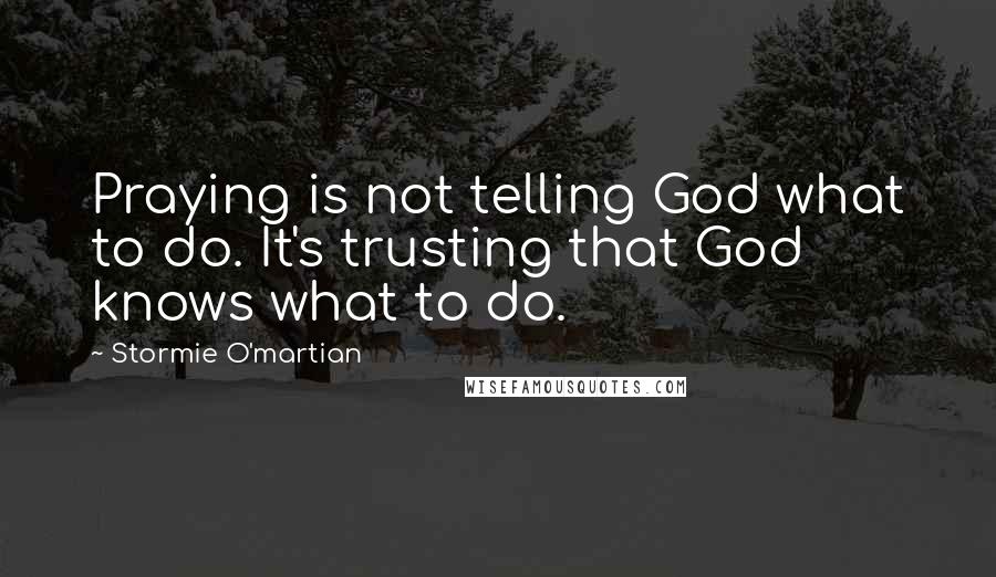 Stormie O'martian Quotes: Praying is not telling God what to do. It's trusting that God knows what to do.