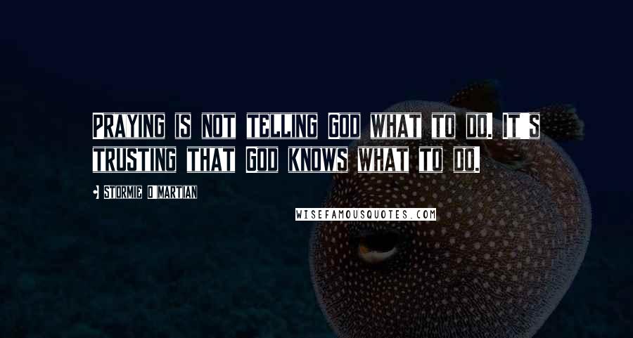 Stormie O'martian Quotes: Praying is not telling God what to do. It's trusting that God knows what to do.