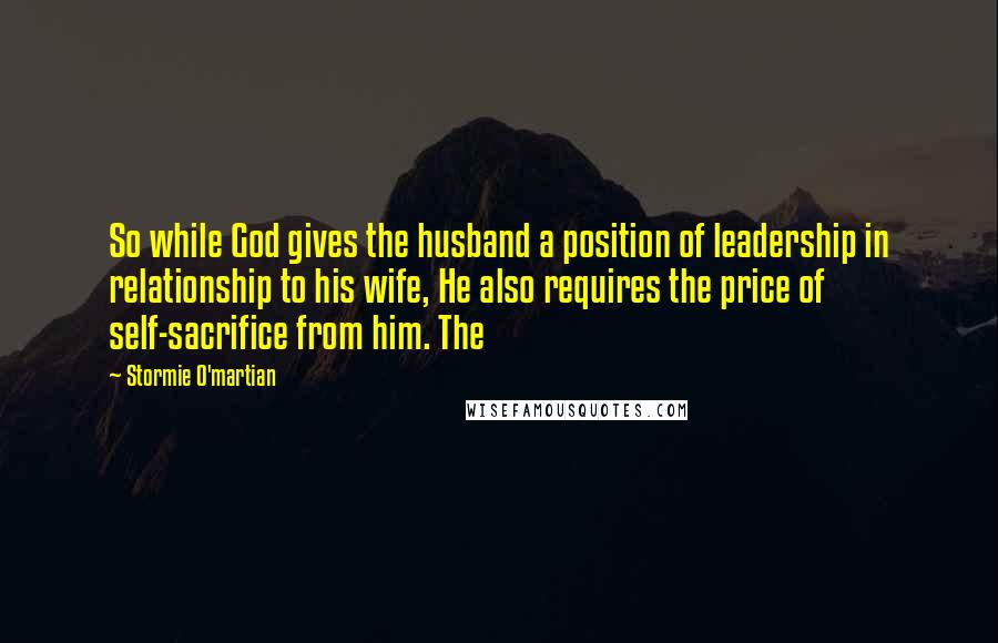 Stormie O'martian Quotes: So while God gives the husband a position of leadership in relationship to his wife, He also requires the price of self-sacrifice from him. The