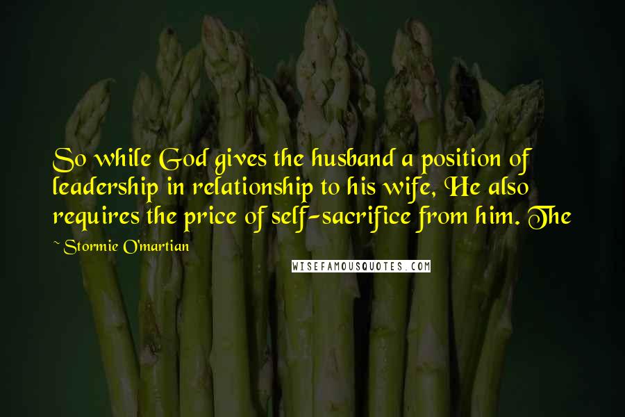 Stormie O'martian Quotes: So while God gives the husband a position of leadership in relationship to his wife, He also requires the price of self-sacrifice from him. The