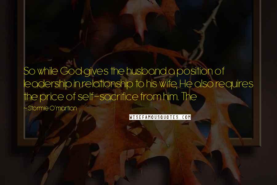 Stormie O'martian Quotes: So while God gives the husband a position of leadership in relationship to his wife, He also requires the price of self-sacrifice from him. The