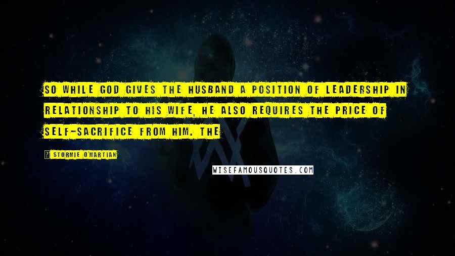 Stormie O'martian Quotes: So while God gives the husband a position of leadership in relationship to his wife, He also requires the price of self-sacrifice from him. The