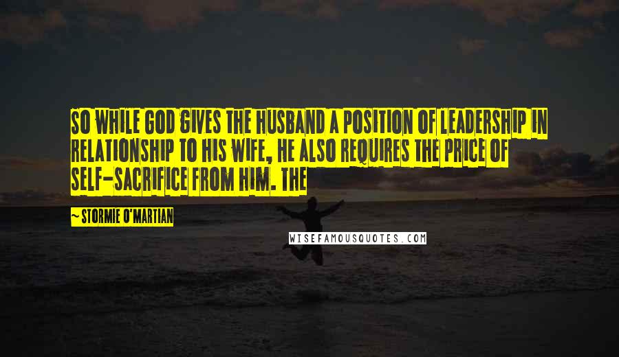 Stormie O'martian Quotes: So while God gives the husband a position of leadership in relationship to his wife, He also requires the price of self-sacrifice from him. The